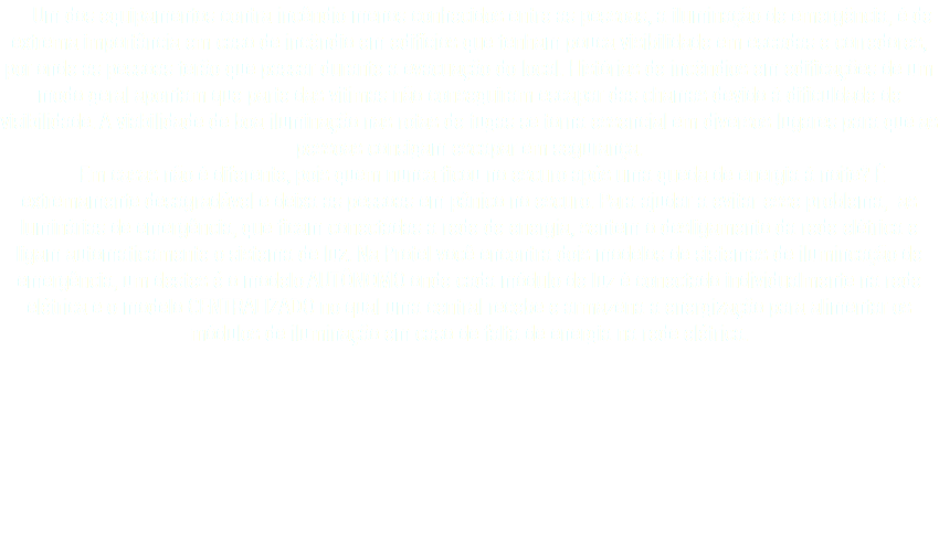  Um dos equipamentos contra incêndio menos conhecidos entre as pessoas, a iluminação de emergência, é de extrema importância em caso de incêndio em edifícios que tenham pouca visibilidade em escadas e corredores, por onde as pessoas terão que passar durante a evacuação do local. Histórias de incêndios em edificações de um modo geral apontam que parte das vítimas não conseguiram escapar das chamas devido à dificuldade de visibilidade. A viabilidade de boa iluminação nas rotas de fugas se torna essencial em diversos lugares para que as pessoas consigam escapar em segurança. Em casas não é diferente, pois quem nunca ficou no escuro após uma queda de energia à noite? É extremamente desagradável e deixa as pessoas em pânico no escuro. Para ajudar a evitar esse problema, as luminárias de emergência, que ficam conectadas a rede de energia, sentem o desligamento da rede elétrica e ligam automaticamente o sistema de luz. Na Protel você encontra dois modelos de sistemas de ilumincação de emergência, um destes é o modelo AUTÔNOMO onde cada módulo de luz é conectado individualmente na rede elétrica e o modelo CENTRALIZADO no qual uma central recebe e armazena a energização para alimentar os módulos de iluminação em caso de falta de energia na rede elétrica.